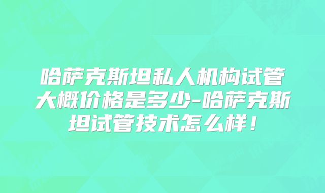 哈萨克斯坦私人机构试管大概价格是多少-哈萨克斯坦试管技术怎么样！