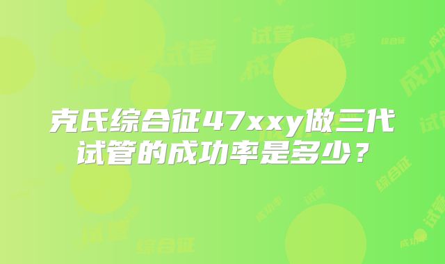 克氏综合征47xxy做三代试管的成功率是多少?
