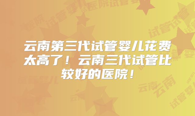 云南第三代试管婴儿花费太高了！云南三代试管比较好的医院！