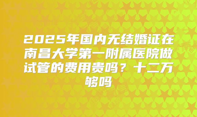 2025年国内无结婚证在南昌大学第一附属医院做试管的费用贵吗?十二万够吗