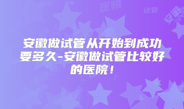 安徽做试管从开始到成功要多久-安徽做试管比较好的医院!
