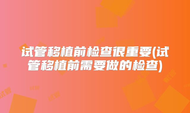 试管移植前检查很重要(试管移植前需要做的检查)
