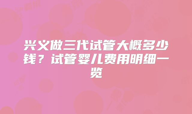 兴义做三代试管大概多少钱？试管婴儿费用明细一览
