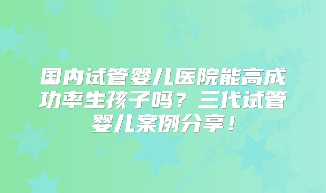 国内试管婴儿医院能高成功率生孩子吗?三代试管婴儿案例分享!