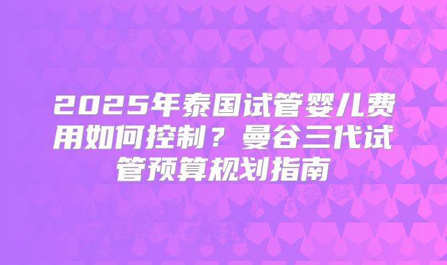 2025年泰国试管婴儿费用如何控制？曼谷三代试管预算规划指南