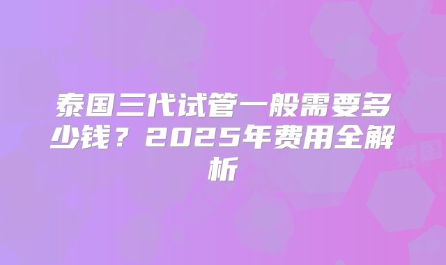 泰国三代试管一般需要多少钱？2025年费用全解析