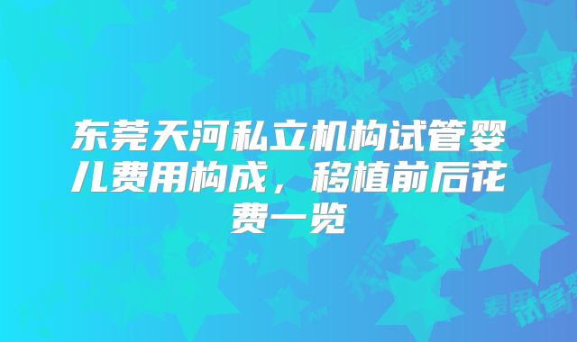 东莞天河私立机构试管婴儿费用构成,移植前后花费一览