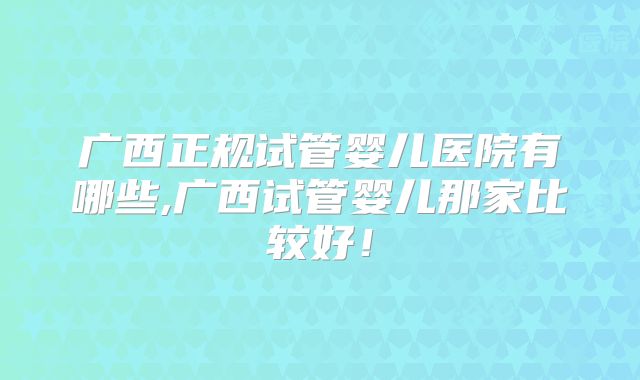 广西正规试管婴儿医院有哪些,广西试管婴儿那家比较好!