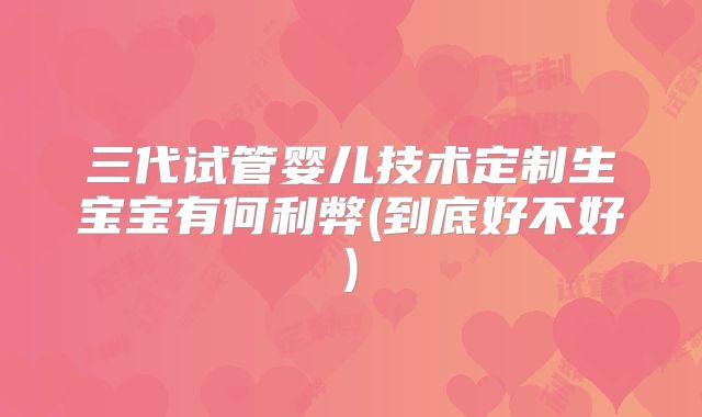 三代试管婴儿技术定制生宝宝有何利弊(到底好不好)