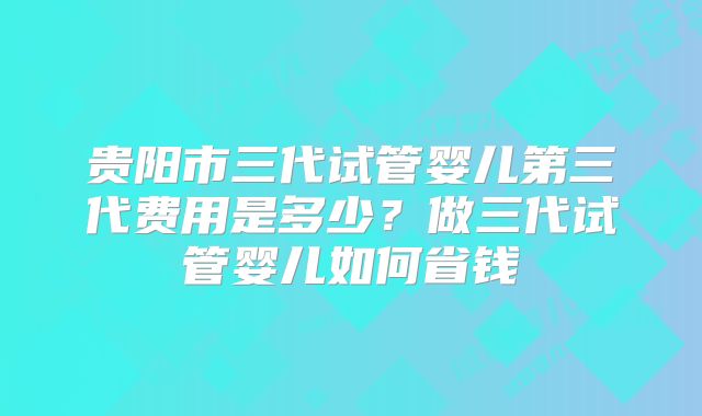 贵阳市三代试管婴儿第三代费用是多少？做三代试管婴儿如何省钱
