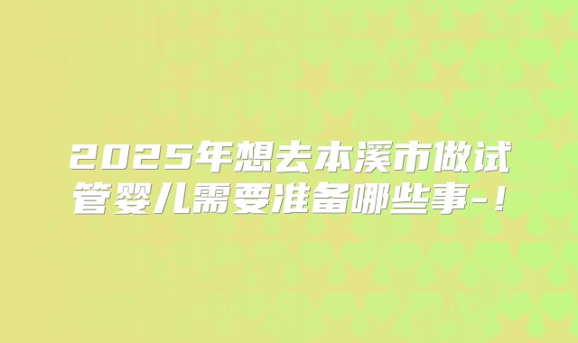 2025年想去本溪市做试管婴儿需要准备哪些事-！