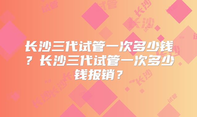 长沙三代试管一次多少钱?长沙三代试管一次多少钱报销?