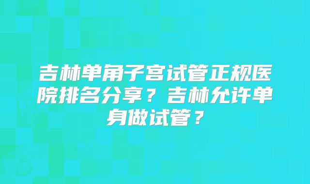 吉林单角子宫试管正规医院排名分享？吉林允许单身做试管？