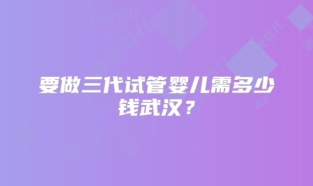 要做三代试管婴儿需多少钱武汉？