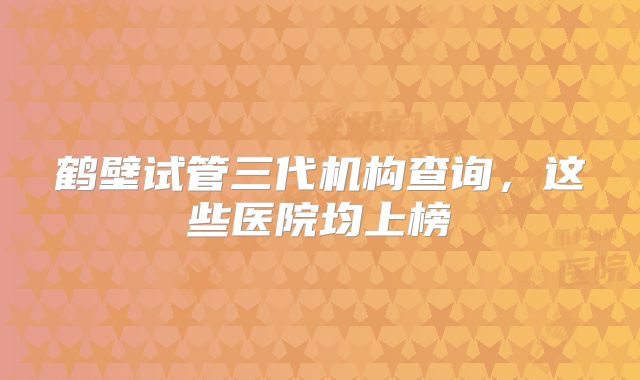鹤壁试管三代机构查询，这些医院均上榜