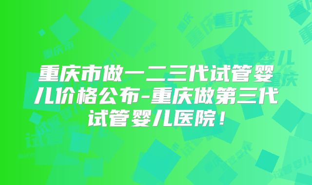 重庆市做一二三代试管婴儿价格公布-重庆做第三代试管婴儿医院!