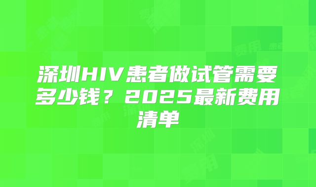 深圳HIV患者做试管需要多少钱？2025最新费用清单