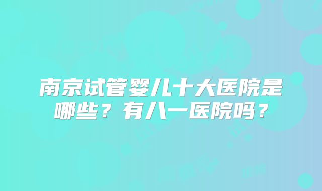 南京试管婴儿十大医院是哪些?有八一医院吗?
