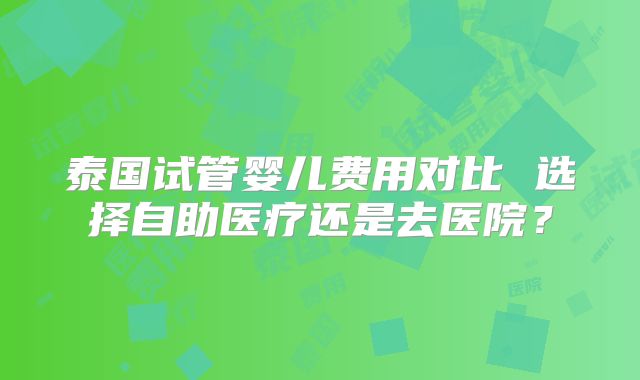 泰国试管婴儿费用对比 选择自助医疗还是去医院？