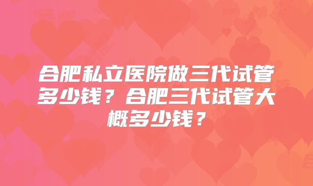 合肥私立医院做三代试管多少钱？合肥三代试管大概多少钱？
