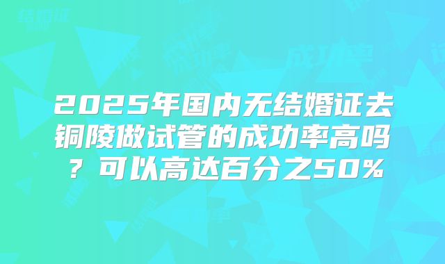2025年国内无结婚证去铜陵做试管的成功率高吗？可以高达百分之50%