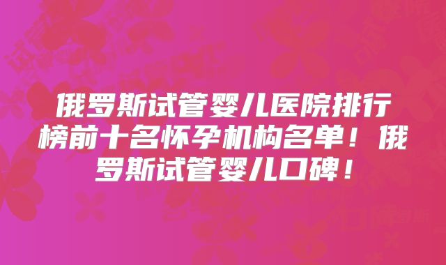 俄罗斯试管婴儿医院排行榜前十名怀孕机构名单！俄罗斯试管婴儿口碑！