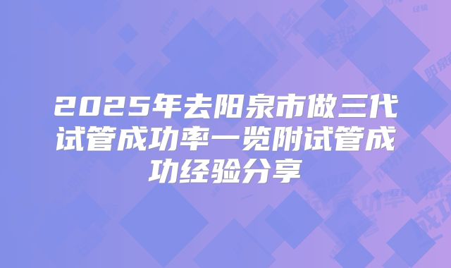 2025年去阳泉市做三代试管成功率一览附试管成功经验分享