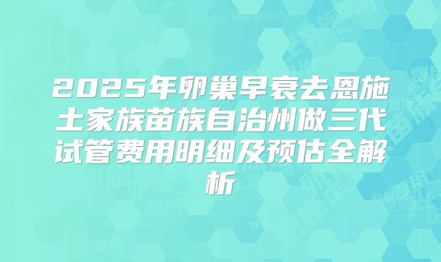 2025年卵巢早衰去恩施土家族苗族自治州做三代试管费用明细及预估全解析