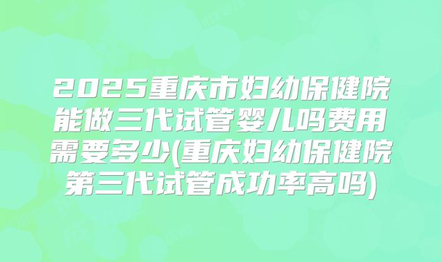 2025重庆市妇幼保健院能做三代试管婴儿吗费用需要多少(重庆妇幼保健院第三代试管成功率高吗)