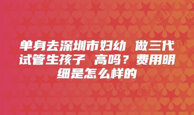 单身去深圳市妇幼 做三代试管生孩子 高吗？费用明细是怎么样的