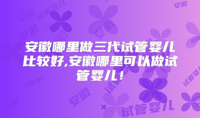 安徽哪里做三代试管婴儿比较好,安徽哪里可以做试管婴儿！