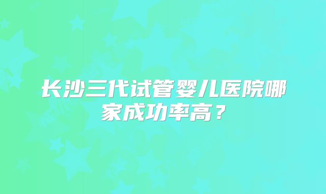 长沙三代试管婴儿医院哪家成功率高？