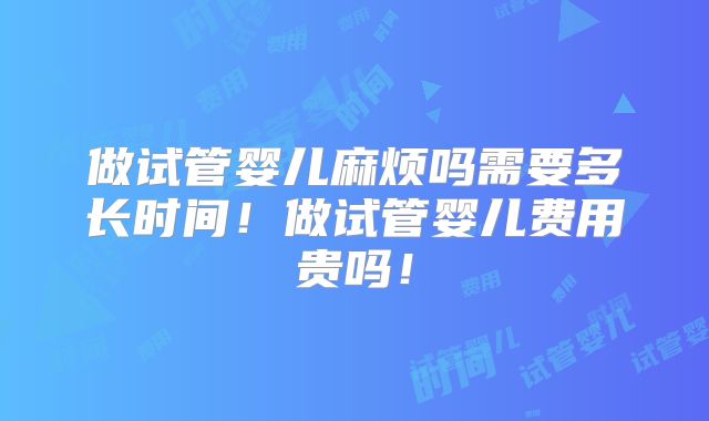 做试管婴儿麻烦吗需要多长时间！做试管婴儿费用贵吗！