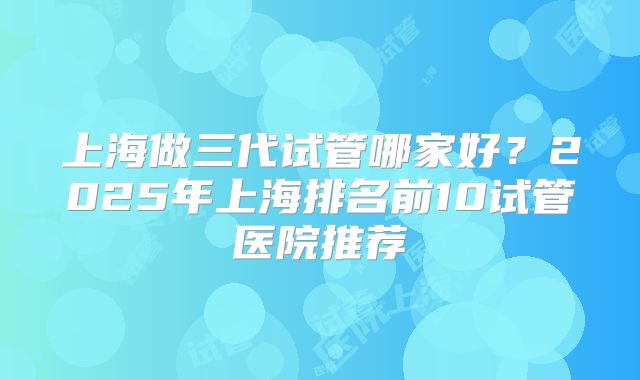 上海做三代试管哪家好？2025年上海排名前10试管医院推荐