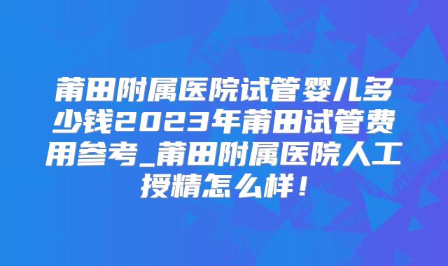 莆田附属医院试管婴儿多少钱2023年莆田试管费用参考_莆田附属医院人工授精怎么样！