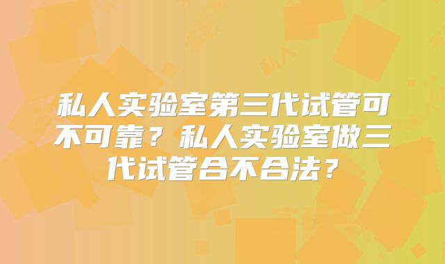 私人实验室第三代试管可不可靠？私人实验室做三代试管合不合法？