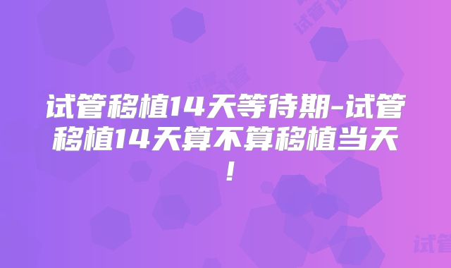 试管移植14天等待期-试管移植14天算不算移植当天！