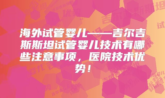 海外试管婴儿——吉尔吉斯斯坦试管婴儿技术有哪些注意事项,医院技术优势!
