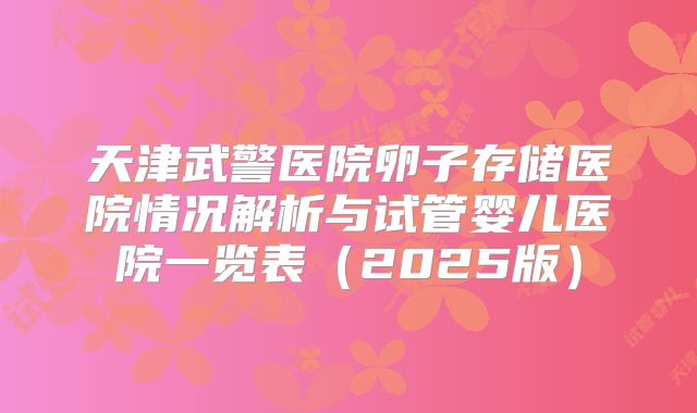 天津武警医院卵子存储医院情况解析与试管婴儿医院一览表（2025版）