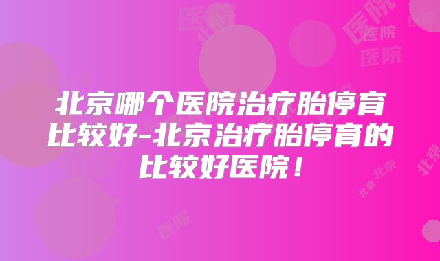北京哪个医院治疗胎停育比较好-北京治疗胎停育的比较好医院!