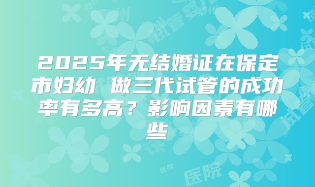 2025年无结婚证在保定市妇幼 做三代试管的成功率有多高？影响因素有哪些