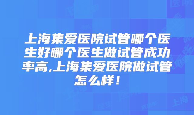 上海集爱医院试管哪个医生好哪个医生做试管成功率高,上海集爱医院做试管怎么样！