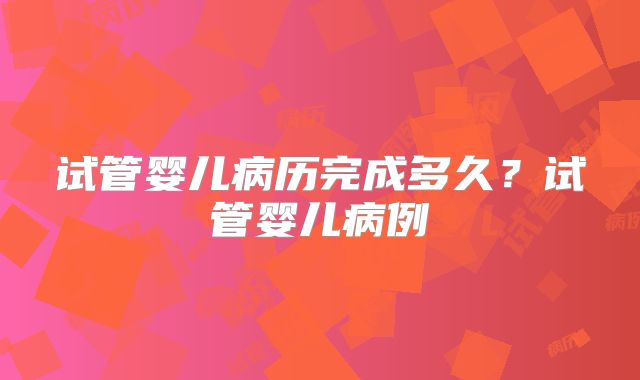 试管婴儿病历完成多久?试管婴儿病例
