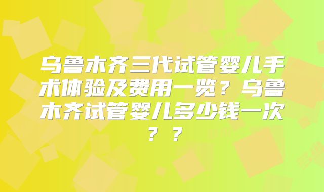 乌鲁木齐三代试管婴儿手术体验及费用一览？乌鲁木齐试管婴儿多少钱一次？？