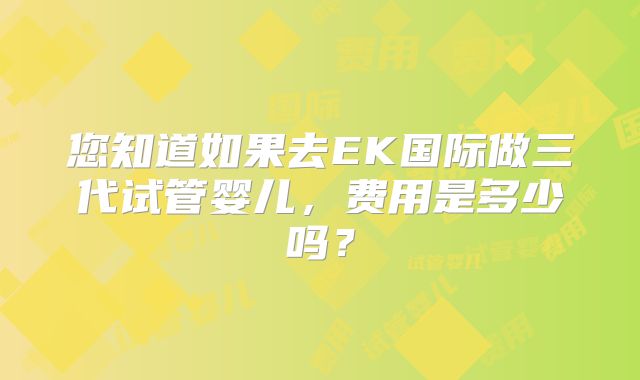 您知道如果去EK国际做三代试管婴儿，费用是多少吗？