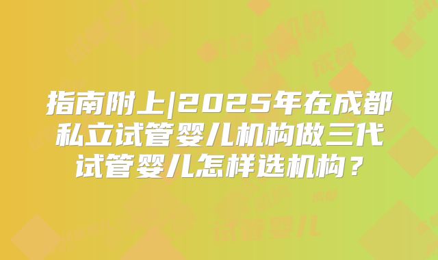 指南附上|2025年在成都私立试管婴儿机构做三代试管婴儿怎样选机构?