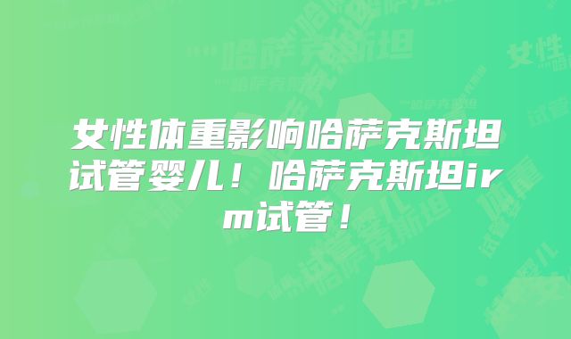 女性体重影响哈萨克斯坦试管婴儿！哈萨克斯坦irm试管！