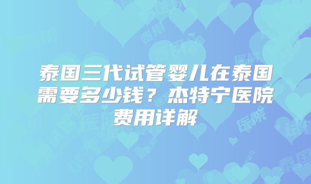 泰国三代试管婴儿在泰国需要多少钱？杰特宁医院费用详解