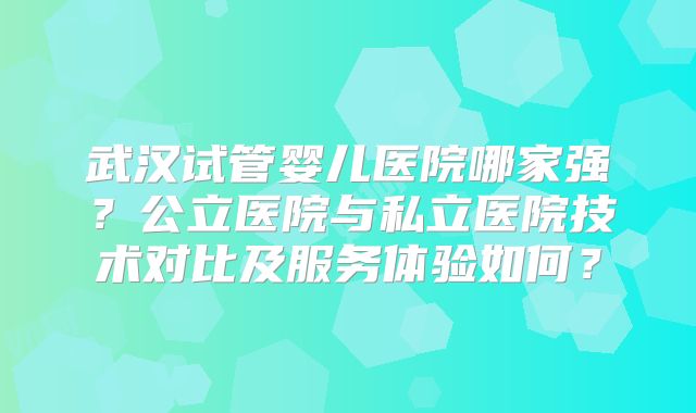 武汉试管婴儿医院哪家强？公立医院与私立医院技术对比及服务体验如何？
