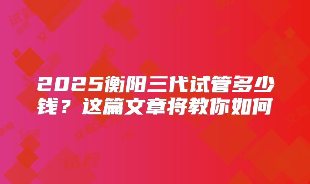 2025衡阳三代试管多少钱？这篇文章将教你如何